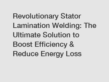 Revolutionary Stator Lamination Welding: The Ultimate Solution to Boost Efficiency & Reduce Energy Loss