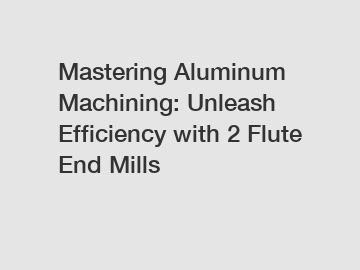 Mastering Aluminum Machining: Unleash Efficiency with 2 Flute End Mills