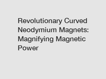 Revolutionary Curved Neodymium Magnets: Magnifying Magnetic Power