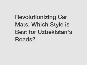 Revolutionizing Car Mats: Which Style is Best for Uzbekistan's Roads?