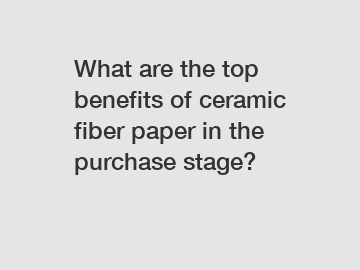 What are the top benefits of ceramic fiber paper in the purchase stage?