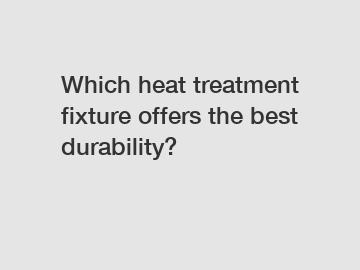 Which heat treatment fixture offers the best durability?