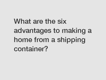 What are the six advantages to making a home from a shipping container?