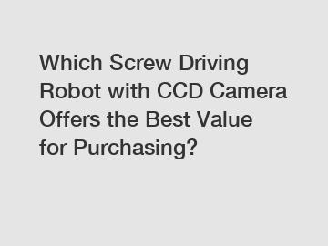 Which Screw Driving Robot with CCD Camera Offers the Best Value for Purchasing?