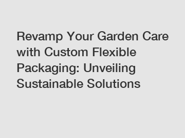 Revamp Your Garden Care with Custom Flexible Packaging: Unveiling Sustainable Solutions