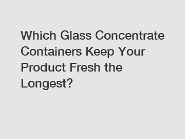 Which Glass Concentrate Containers Keep Your Product Fresh the Longest?