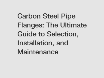 Carbon Steel Pipe Flanges: The Ultimate Guide to Selection, Installation, and Maintenance