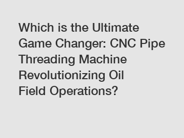 Which is the Ultimate Game Changer: CNC Pipe Threading Machine Revolutionizing Oil Field Operations?