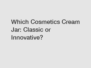 Which Cosmetics Cream Jar: Classic or Innovative?