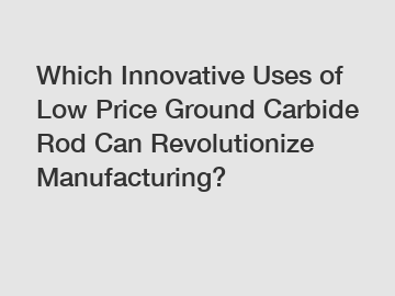 Which Innovative Uses of Low Price Ground Carbide Rod Can Revolutionize Manufacturing?