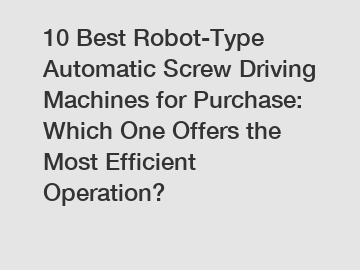 10 Best Robot-Type Automatic Screw Driving Machines for Purchase: Which One Offers the Most Efficient Operation?