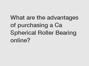 What are the advantages of purchasing a Ca Spherical Roller Bearing online?