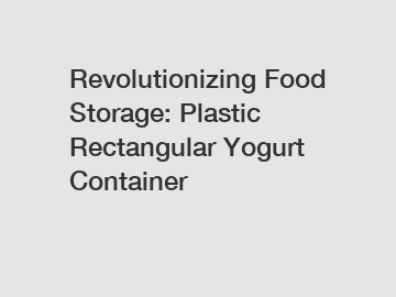 Revolutionizing Food Storage: Plastic Rectangular Yogurt Container