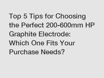 Top 5 Tips for Choosing the Perfect 200-600mm HP Graphite Electrode: Which One Fits Your Purchase Needs?