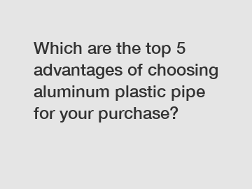 Which are the top 5 advantages of choosing aluminum plastic pipe for your purchase?