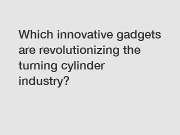 Which innovative gadgets are revolutionizing the turning cylinder industry?