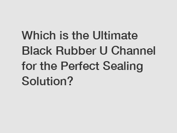 Which is the Ultimate Black Rubber U Channel for the Perfect Sealing Solution?