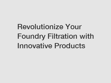 Revolutionize Your Foundry Filtration with Innovative Products