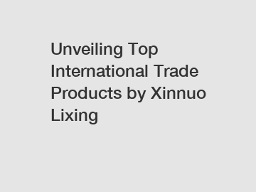 Unveiling Top International Trade Products by Xinnuo Lixing